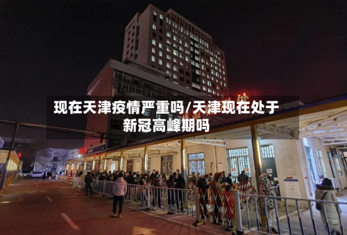 现在天津疫情严重吗/天津现在处于新冠高峰期吗-第3张图片
