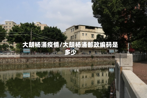大朗杨涌疫情/大朗杨涌邮政编码是多少