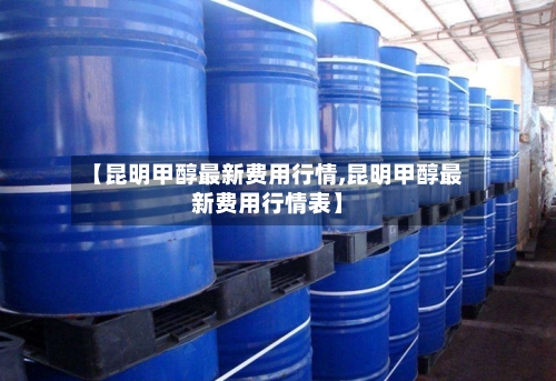 【昆明甲醇最新费用行情,昆明甲醇最新费用行情表】