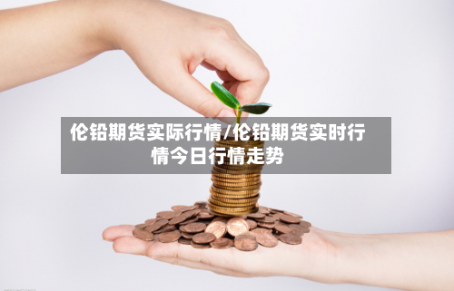 伦铅期货实际行情/伦铅期货实时行情今日行情走势-第3张图片