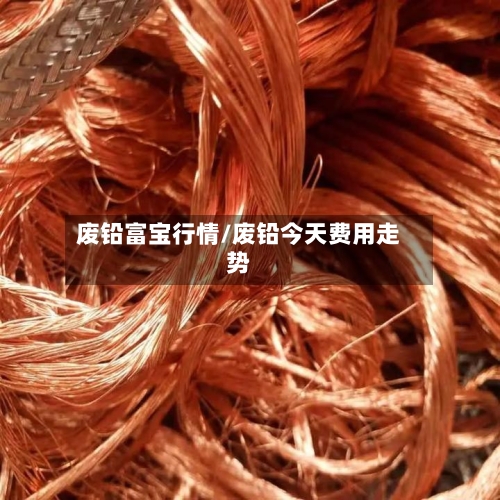 废铅富宝行情/废铅今天费用走势-第2张图片