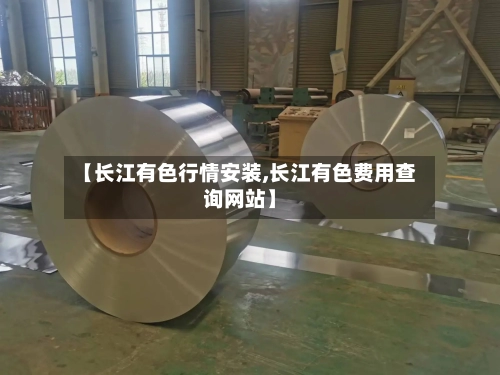 【长江有色行情安装,长江有色费用查询网站】-第2张图片