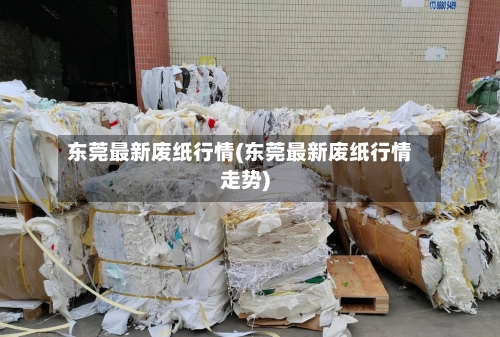 东莞最新废纸行情(东莞最新废纸行情走势)