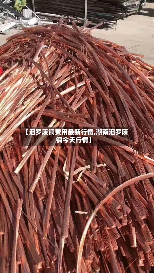 【汨罗废铜费用最新行情,湖南汨罗废铜今天行情】