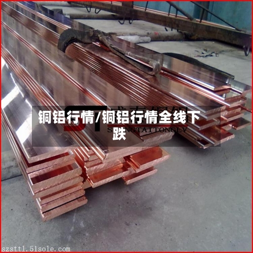 铜铝行情/铜铝行情全线下跌-第2张图片