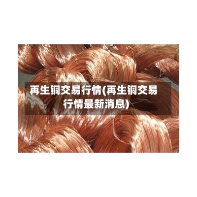 再生铜交易行情(再生铜交易行情最新消息)-第2张图片