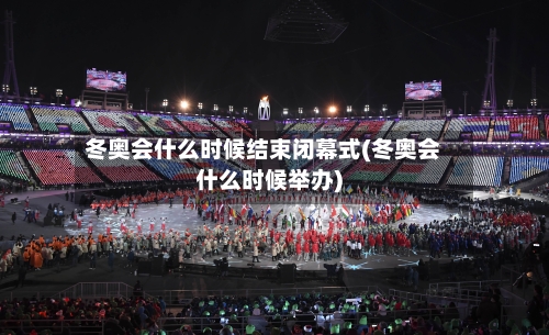 冬奥会什么时候结束闭幕式(冬奥会什么时候举办)