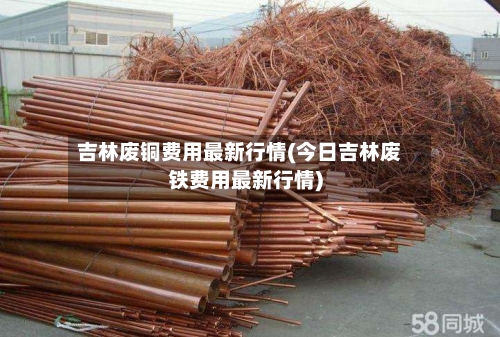 吉林废铜费用最新行情(今日吉林废铁费用最新行情)