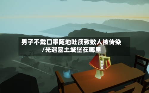 男子不戴口罩随地吐痰致数人被传染/光遇墓土城堡在哪里-第2张图片