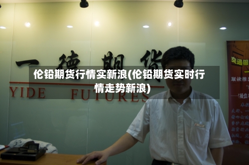 伦铅期货行情实新浪(伦铅期货实时行情走势新浪)-第2张图片