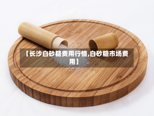 【长沙白砂糖费用行情,白砂糖市场费用】-第2张图片