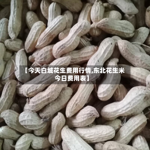 【今天白城花生费用行情,东北花生米今日费用表】