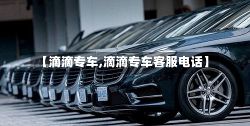【滴滴专车,滴滴专车客服电话】