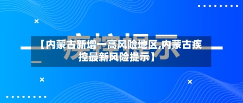 【内蒙古新增一高风险地区,内蒙古疾控最新风险提示】