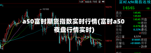 a50富时期货指数实时行情(富时a50夜盘行情实时)