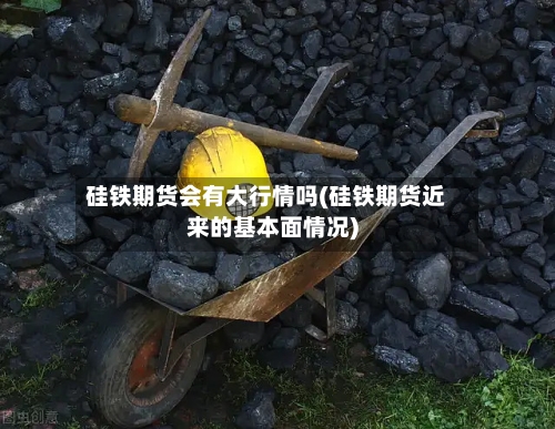 硅铁期货会有大行情吗(硅铁期货近来的基本面情况)-第2张图片