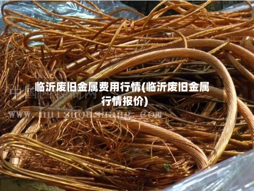 临沂废旧金属费用行情(临沂废旧金属行情报价)-第2张图片