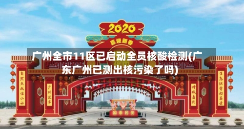 广州全市11区已启动全员核酸检测(广东广州已测出核污染了吗)-第3张图片