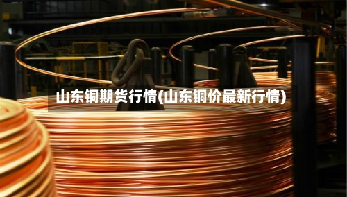 山东铜期货行情(山东铜价最新行情)-第2张图片