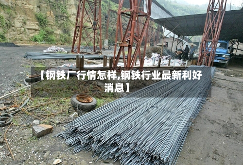 【钢铁厂行情怎样,钢铁行业最新利好消息】