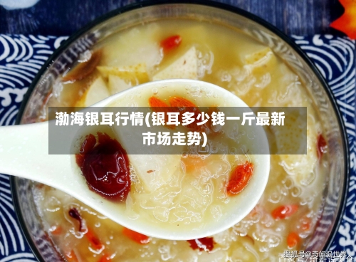 渤海银耳行情(银耳多少钱一斤最新市场走势)