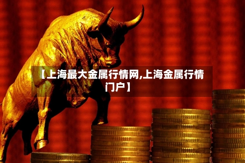 【上海最大金属行情网,上海金属行情门户】-第2张图片
