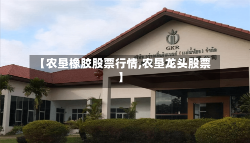 【农垦橡胶股票行情,农垦龙头股票】