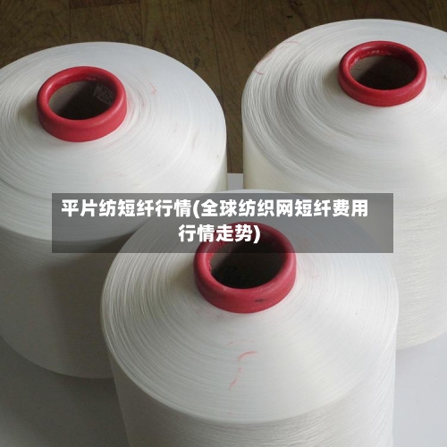 平片纺短纤行情(全球纺织网短纤费用行情走势)-第3张图片
