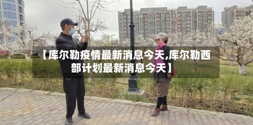 【库尔勒疫情最新消息今天,库尔勒西部计划最新消息今天】-第2张图片