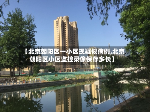 【北京朝阳区一小区现疑似病例,北京朝阳区小区监控录像保存多长】-第3张图片
