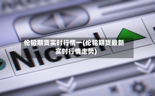 伦铅期货实时行情一(伦铅期货最新实时行情走势)-第3张图片