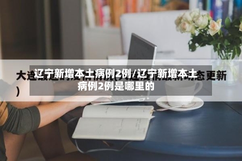 辽宁新增本土病例2例/辽宁新增本土病例2例是哪里的