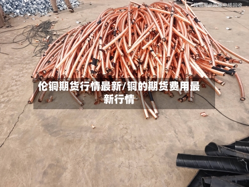 伦铜期货行情最新/铜的期货费用最新行情