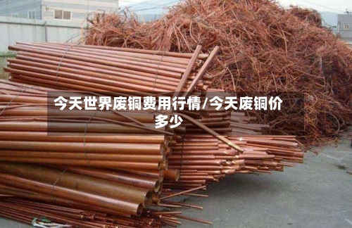 今天世界废铜费用行情/今天废铜价多少-第1张图片