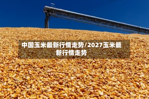 中国玉米最新行情走势/2027玉米最新行情走势