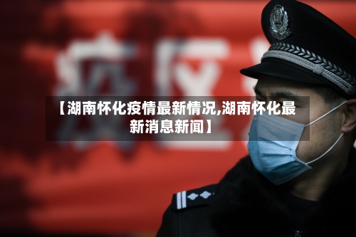 【湖南怀化疫情最新情况,湖南怀化最新消息新闻】