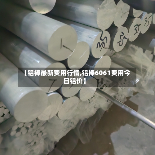 【铝棒最新费用行情,铝棒6061费用今日铝价】
