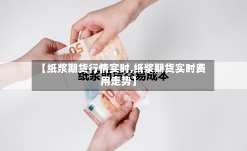 【纸浆期货行情实时,纸浆期货实时费用走势】-第2张图片