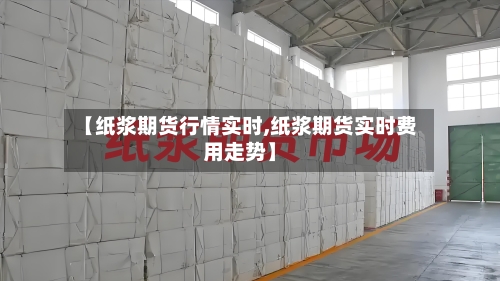 【纸浆期货行情实时,纸浆期货实时费用走势】-第3张图片