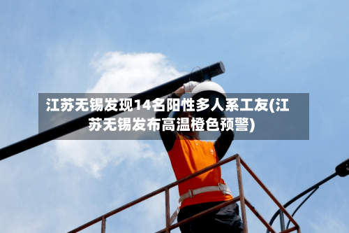 江苏无锡发现14名阳性多人系工友(江苏无锡发布高温橙色预警)-第2张图片