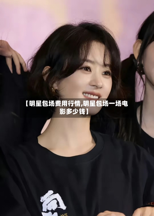 【明星包场费用行情,明星包场一场电影多少钱】-第2张图片