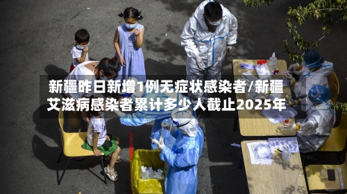 新疆昨日新增1例无症状感染者/新疆艾滋病感染者累计多少人截止2025年