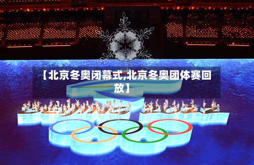 【北京冬奥闭幕式,北京冬奥团体赛回放】