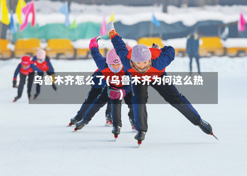 乌鲁木齐怎么了(乌鲁木齐为何这么热)