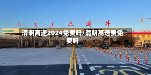清明高速2024免费吗/清明高速费免费吗-第2张图片