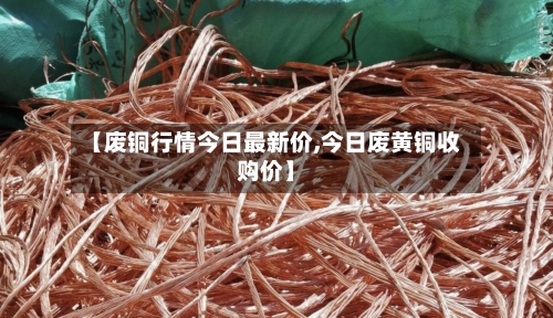 【废铜行情今日最新价,今日废黄铜收购价】
