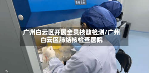 广州白云区开展全员核酸检测/广州白云区肺结核检查医院