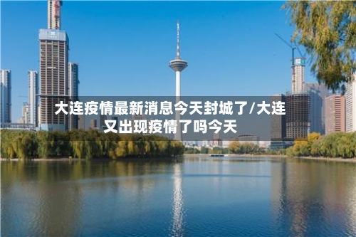 大连疫情最新消息今天封城了/大连又出现疫情了吗今天