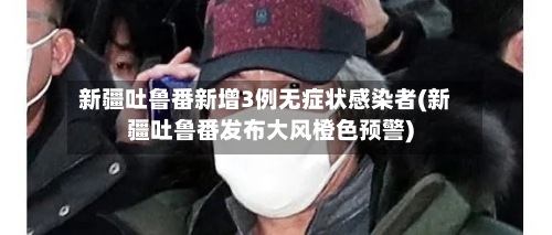 新疆吐鲁番新增3例无症状感染者(新疆吐鲁番发布大风橙色预警)-第3张图片