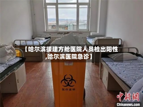 【哈尔滨援建方舱医院人员检出阳性,哈尔滨医院急诊】-第3张图片